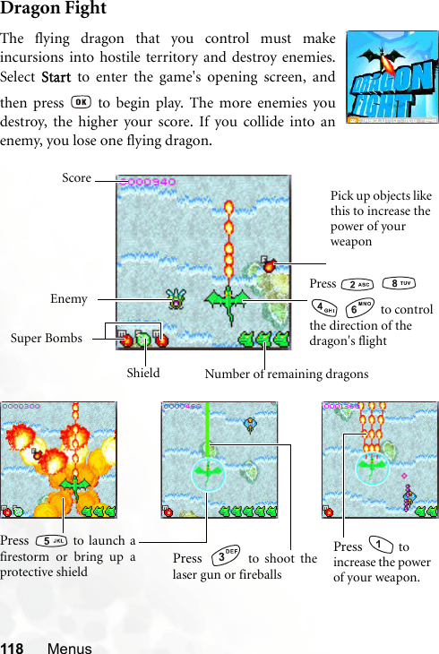 118 MenusDragon FightThe flying dragon that you control must makeincursions into hostile territory and destroy enemies.Select Start to enter the game&apos;s opening screen, andthen press   to begin play. The more enemies youdestroy, the higher your score. If you collide into anenemy, you lose one flying dragon.Press      to control the direction of the dragon&apos;s flightPick up objects like this to increase the power of your weaponEnemySuper BombsNumber of remaining dragonsScoreShieldPress   to shoot thelaser gun or fireballsPress   to launch afirestorm or bring up aprotective shieldPress   to increase the power of your weapon.