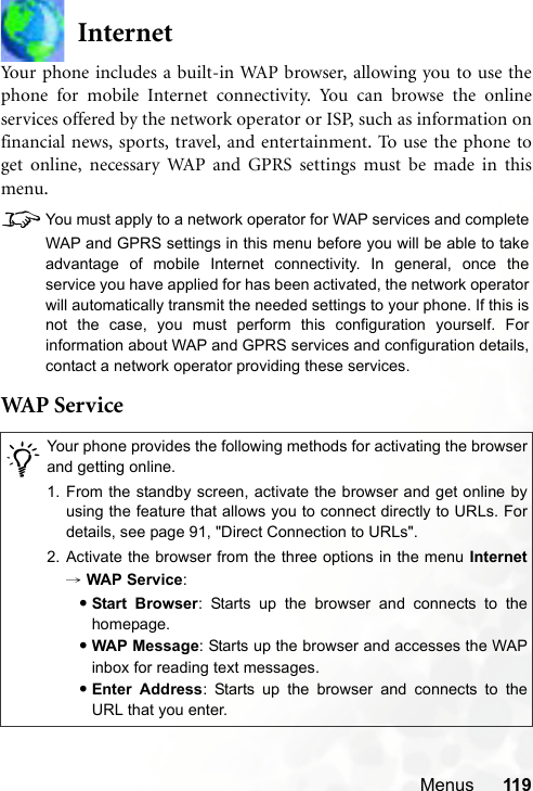 Menus 119InternetYour phone includes a built-in WAP browser, allowing you to use thephone for mobile Internet connectivity. You can browse the onlineservices offered by the network operator or ISP, such as information onfinancial news, sports, travel, and entertainment. To use the phone toget online, necessary WAP and GPRS settings must be made in thismenu.8You must apply to a network operator for WAP services and completeWAP and GPRS settings in this menu before you will be able to takeadvantage of mobile Internet connectivity. In general, once theservice you have applied for has been activated, the network operatorwill automatically transmit the needed settings to your phone. If this isnot the case, you must perform this configuration yourself. Forinformation about WAP and GPRS services and configuration details,contact a network operator providing these services.WAP  S e r v i ce/Your phone provides the following methods for activating the browserand getting online.1. From the standby screen, activate the browser and get online byusing the feature that allows you to connect directly to URLs. Fordetails, see page 91, &quot;Direct Connection to URLs&quot;.2. Activate the browser from the three options in the menu Internet→ WAP Service:•Start Browser: Starts up the browser and connects to thehomepage.•WAP Message: Starts up the browser and accesses the WAPinbox for reading text messages.•Enter Address: Starts up the browser and connects to theURL that you enter.