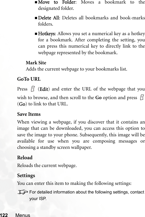 122 MenusMove to Folder: Moves a bookmark to thedesignated folder.Delete All: Deletes all bookmarks and book-marksfolders.Hotkeys: Allows you set a numerical key as a hotkeyfor a bookmark. After completing the setting, youcan press this numerical key to directly link to thewebpage represented by the bookmark.Mark SiteAdds the current webpage to your bookmarks list.GoTo URLPress  (Edit) and enter the URL of the webpage that youwish to browse, and then scroll to the Go option and press (Go) to link to that URL.Save ItemsWhen viewing a webpage, if you discover that it contains animage that can be downloaded, you can access this option tosave the image to your phone. Subsequently, this image will beavailable for use when you are composing messages orchoosing a standby screen wallpaper.ReloadReloads the current webpage.SettingsYou can enter this item to making the following settings:8For detailed information about the following settings, contactyour ISP.