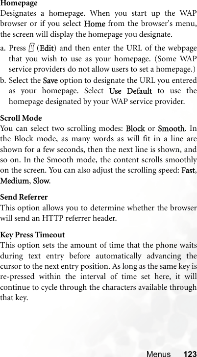 Menus 123HomepageDesignates a homepage. When you start up the WAPbrowser or if you select Home from the browser&apos;s menu,the screen will display the homepage you designate.a. Press (Edit) and then enter the URL of the webpagethat you wish to use as your homepage. (Some WAPservice providers do not allow users to set a homepage.)b. Select the Save option to designate the URL you enteredas your homepage. Select Use Default to use thehomepage designated by your WAP service provider.Scroll ModeYou can select two scrolling modes: Block or Smooth. Inthe Block mode, as many words as will fit in a line areshown for a few seconds, then the next line is shown, andso on. In the Smooth mode, the content scrolls smoothlyon the screen. You can also adjust the scrolling speed: Fast,Medium, Slow.Send ReferrerThis option allows you to determine whether the browserwill send an HTTP referrer header.Key Press TimeoutThis option sets the amount of time that the phone waitsduring text entry before automatically advancing thecursor to the next entry position. As long as the same key isre-pressed within the interval of time set here, it willcontinue to cycle through the characters available throughthat key.