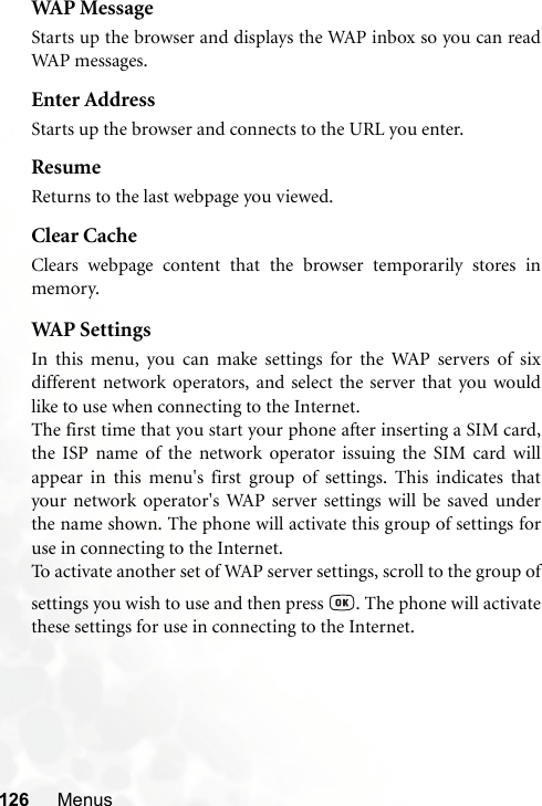 126 MenusWAP MessageStarts up the browser and displays the WAP inbox so you can readWAP messages.Enter AddressStarts up the browser and connects to the URL you enter.ResumeReturns to the last webpage you viewed.Clear CacheClears webpage content that the browser temporarily stores inmemory.WAP  S et t i ng sIn this menu, you can make settings for the WAP servers of sixdifferent network operators, and select the server that you wouldlike to use when connecting to the Internet.The first time that you start your phone after inserting a SIM card,the ISP name of the network operator issuing the SIM card willappear in this menu&apos;s first group of settings. This indicates thatyour network operator&apos;s WAP server settings will be saved underthe name shown. The phone will activate this group of settings foruse in connecting to the Internet.To activate another set of WAP server settings, scroll to the group ofsettings you wish to use and then press  . The phone will activatethese settings for use in connecting to the Internet.