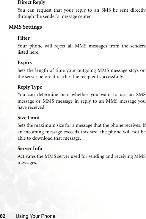 82 Using Your PhoneDirect ReplyYou can request that your reply to an SMS be sent directlythrough the sender&apos;s message center.MMS SettingsFilterYour phone will reject all MMS messages from the senderslisted here.ExpirySets the length of time your outgoing MMS message stays onthe server before it reaches the recipient successfully.Reply TypeYou can determine here whether you want to use an SMSmessage or MMS message in reply to an MMS message youhave received.Size LimitSets the maximum size for a message that the phone receives. Ifan incoming message exceeds this size, the phone will not beable to download that message.Server InfoActivates the MMS server used for sending and receiving MMSmessages.