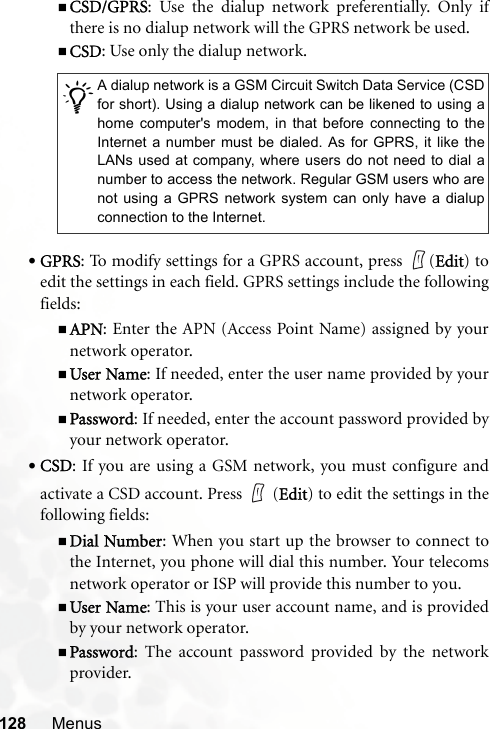 128 MenusCSD/GPRS: Use the dialup network preferentially. Only ifthere is no dialup network will the GPRS network be used.CSD: Use only the dialup network.•GPRS: To modify settings for a GPRS account, press  (Edit) toedit the settings in each field. GPRS settings include the followingfields:APN: Enter the APN (Access Point Name) assigned by yournetwork operator.User Name: If needed, enter the user name provided by yournetwork operator.Password: If needed, enter the account password provided byyour network operator.•CSD: If you are using a GSM network, you must configure andactivate a CSD account. Press   (Edit) to edit the settings in thefollowing fields:Dial Number: When you start up the browser to connect tothe Internet, you phone will dial this number. Your telecomsnetwork operator or ISP will provide this number to you.User Name: This is your user account name, and is providedby your network operator.Password: The account password provided by the networkprovider./A dialup network is a GSM Circuit Switch Data Service (CSDfor short). Using a dialup network can be likened to using ahome computer&apos;s modem, in that before connecting to theInternet a number must be dialed. As for GPRS, it like theLANs used at company, where users do not need to dial anumber to access the network. Regular GSM users who arenot using a GPRS network system can only have a dialupconnection to the Internet.