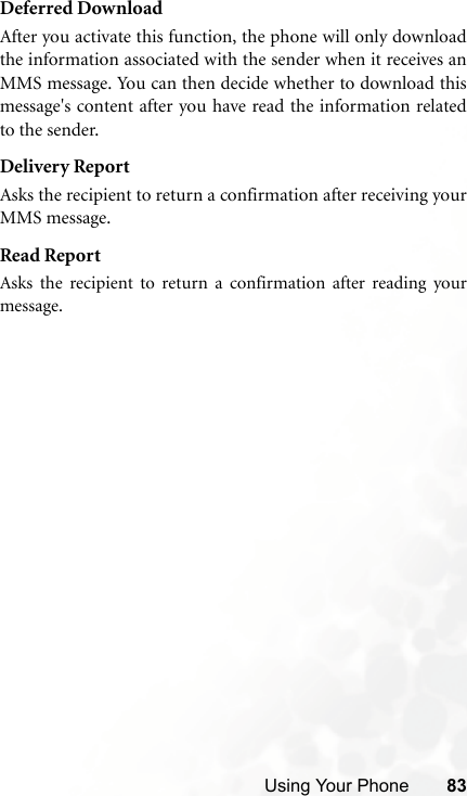 Using Your Phone 83Deferred DownloadAfter you activate this function, the phone will only downloadthe information associated with the sender when it receives anMMS message. You can then decide whether to download thismessage&apos;s content after you have read the information relatedto the sender.Delivery ReportAsks the recipient to return a confirmation after receiving yourMMS message.Read ReportAsks the recipient to return a confirmation after reading yourmessage.