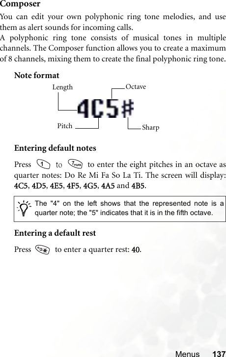 Menus 137ComposerYou can edit your own polyphonic ring tone melodies, and usethem as alert sounds for incoming calls.A polyphonic ring tone consists of musical tones in multiplechannels. The Composer function allows you to create a maximumof 8 channels, mixing them to create the final polyphonic ring tone.Note formatEntering default notesPress   to   to enter the eight pitches in an octave asquarter notes: Do Re Mi Fa So La Ti. The screen will display:4C5, 4D5, 4E5, 4F5, 4G5, 4A5 and 4B5.Entering a default restPress    to enter a quarter rest: 40./The &quot;4&quot; on the left shows that the represented note is aquarter note; the &quot;5&quot; indicates that it is in the fifth octave.Length Octave SharpPitch