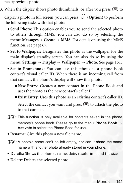 Menus 141next/previous photo.3. When the display shows photo thumbnails, or after you press   todisplay a photo in full screen, you can press  (Option) to performthe following tasks with that photo:•Send Photo: This option enables you to send the selected phototo others through MMS. You can also do so by selecting themenu: Messages →Create → MMS. For details on using the MMSfunction, see page 67.•Set to Wallpaper: Designates this photo as the wallpaper for themain display&apos;s standby screen. You can also do so by using themenu: Settings → Display → Wallpap er  → Photo. See page 151.•Set to Phonebook: You can use this photo as a phone bookcontact&apos;s visual caller ID. When there is an incoming call fromthat contact, the phone&apos;s display will show this photo.New Entry: Creates a new contact in the Phone Book anduses the photo as the new contact&apos;s caller ID.Exist Entry: Uses this photo as an existing contact&apos;s caller ID.Select the contact you want and press   to attach the phototo that contact.8This function is only available for contacts saved in the phonememory&apos;s phone book. Please go to the menu: Phone Book →Activate to select the Phone Book for use.•Rename: Give this photo a new file name.8A photo&apos;s name can&apos;t be left empty, nor can it share the samename with another photo already stored in your phone.•Details: Shows the photo&apos;s name, date, resolution, and file size.•Delete: Deletes the selected photo.