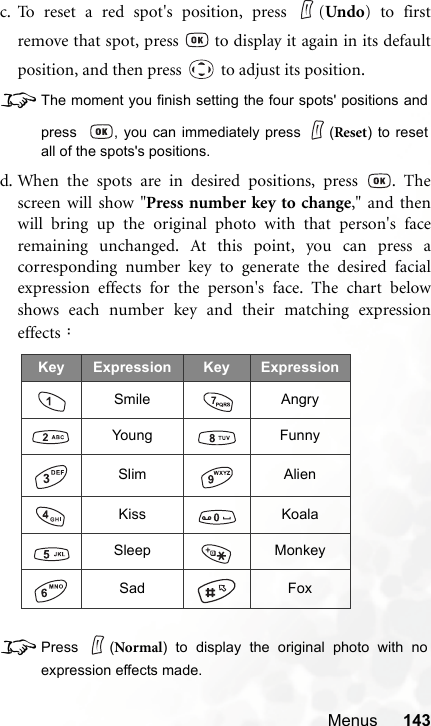 Menus 143c. To reset a red spot&apos;s position, press  (Undo) to firstremove that spot, press   to display it again in its defaultposition, and then press   to adjust its position.8The moment you finish setting the four spots&apos; positions andpress   , you can immediately press  (Reset) to resetall of the spots&apos;s positions.d. When the spots are in desired positions, press  . Thescreen will show &quot;Press number key to change,&quot; and thenwill bring up the original photo with that person&apos;s faceremaining unchanged. At this point, you can press acorresponding number key to generate the desired facialexpression effects for the person&apos;s face. The chart belowshows each number key and their matching expressioneffects：8Press (Normal) to display the original photo with noexpression effects made.Key Expression Key ExpressionSmile AngryYoung FunnySlim AlienKiss KoalaSleep MonkeySad Fox