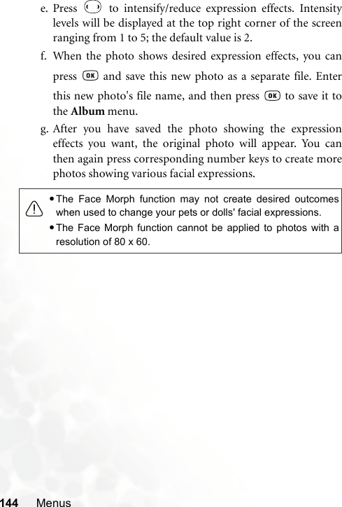 144 Menuse. Press   to intensify/reduce expression effects. Intensitylevels will be displayed at the top right corner of the screenranging from 1 to 5; the default value is 2.f. When the photo shows desired expression effects, you canpress   and save this new photo as a separate file. Enterthis new photo&apos;s file name, and then press   to save it tothe Album menu.g. After you have saved the photo showing the expressioneffects you want, the original photo will appear. You canthen again press corresponding number keys to create morephotos showing various facial expressions.•The Face Morph function may not create desired outcomeswhen used to change your pets or dolls&apos; facial expressions.•The Face Morph function cannot be applied to photos with aresolution of 80 x 60.