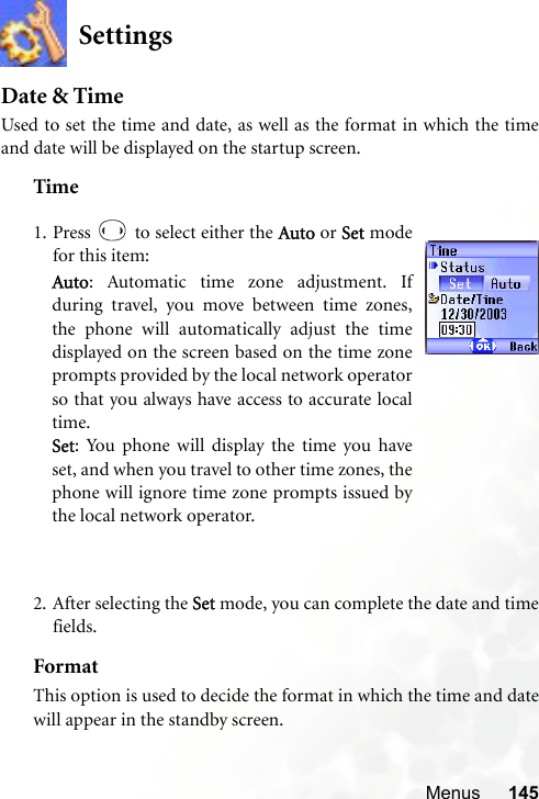 Menus 145SettingsDate &amp; TimeUsed to set the time and date, as well as the format in which the timeand date will be displayed on the startup screen.Time2. After selecting the Set mode, you can complete the date and timefields.FormatThis option is used to decide the format in which the time and datewill appear in the standby screen.1. Press   to select either the Auto or Set modefor this item:Auto: Automatic time zone adjustment. Ifduring travel, you move between time zones,the phone will automatically adjust the timedisplayed on the screen based on the time zoneprompts provided by the local network operatorso that you always have access to accurate localtime.Set: You phone will display the time you haveset, and when you travel to other time zones, thephone will ignore time zone prompts issued bythe local network operator.