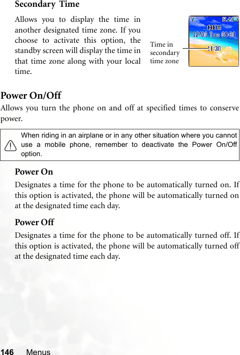 146 MenusSecondary  TimePower On/OffAllows you turn the phone on and off at specified times to conservepower.Power OnDesignates a time for the phone to be automatically turned on. Ifthis option is activated, the phone will be automatically turned onat the designated time each day.Power OffDesignates a time for the phone to be automatically turned off. Ifthis option is activated, the phone will be automatically turned offat the designated time each day.When riding in an airplane or in any other situation where you cannotuse a mobile phone, remember to deactivate the Power On/Offoption.Allows you to display the time inanother designated time zone. If youchoose to activate this option, thestandby screen will display the time inthat time zone along with your localtime.Time in secondary time zone