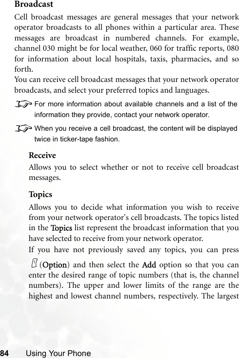 84 Using Your PhoneBroadcastCell broadcast messages are general messages that your networkoperator broadcasts to all phones within a particular area. Thesemessages are broadcast in numbered channels. For example,channel 030 might be for local weather, 060 for traffic reports, 080for information about local hospitals, taxis, pharmacies, and soforth.You can receive cell broadcast messages that your network operatorbroadcasts, and select your preferred topics and languages.8For more information about available channels and a list of theinformation they provide, contact your network operator.8When you receive a cell broadcast, the content will be displayedtwice in ticker-tape fashion.ReceiveAllows you to select whether or not to receive cell broadcastmessages.Topi csAllows you to decide what information you wish to receivefrom your network operator&apos;s cell broadcasts. The topics listedin the To p i c s  list represent the broadcast information that youhave selected to receive from your network operator.If you have not previously saved any topics, you can press(Option) and then select the Add option so that you canenter the desired range of topic numbers (that is, the channelnumbers). The upper and lower limits of the range are thehighest and lowest channel numbers, respectively. The largest