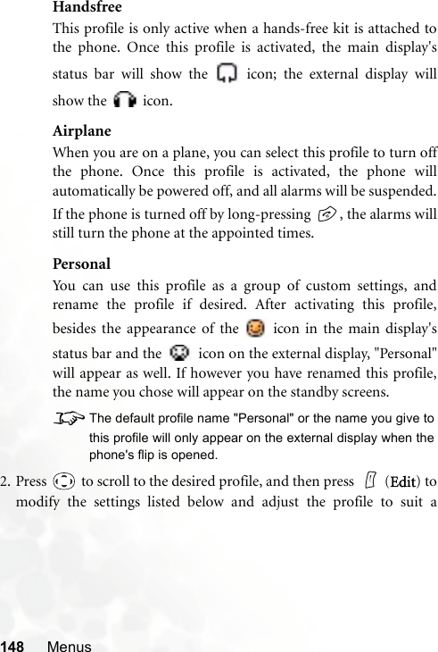 148 MenusHandsfreeThis profile is only active when a hands-free kit is attached tothe phone. Once this profile is activated, the main display&apos;sstatus bar will show the   icon; the external display willshow the   icon.AirplaneWhen you are on a plane, you can select this profile to turn offthe phone. Once this profile is activated, the phone willautomatically be powered off, and all alarms will be suspended.If the phone is turned off by long-pressing  , the alarms willstill turn the phone at the appointed times.PersonalYou can use this profile as a group of custom settings, andrename the profile if desired. After activating this profile,besides the appearance of the   icon in the main display&apos;sstatus bar and the   icon on the external display, &quot;Personal&quot;will appear as well. If however you have renamed this profile,the name you chose will appear on the standby screens.8The default profile name &quot;Personal&quot; or the name you give tothis profile will only appear on the external display when thephone&apos;s flip is opened.2. Press   to scroll to the desired profile, and then press    (Edit) tomodify the settings listed below and adjust the profile to suit a