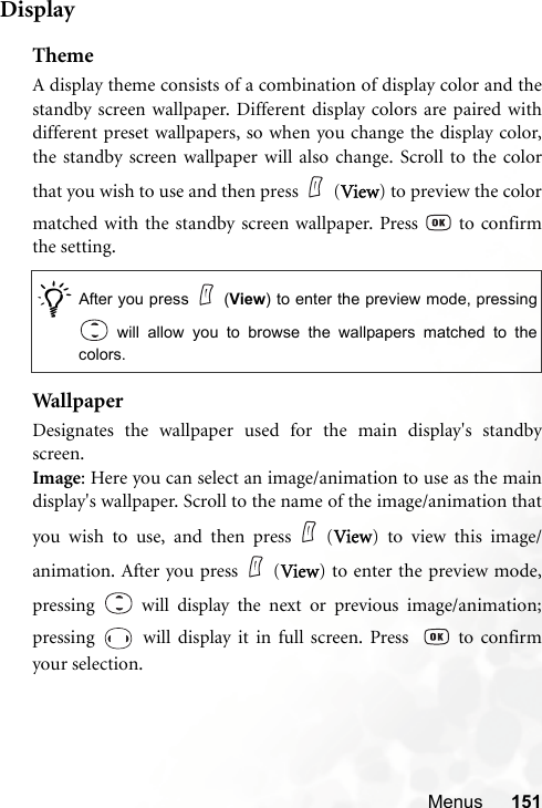 Menus 151DisplayThemeA display theme consists of a combination of display color and thestandby screen wallpaper. Different display colors are paired withdifferent preset wallpapers, so when you change the display color,the standby screen wallpaper will also change. Scroll to the colorthat you wish to use and then press (View) to preview the colormatched with the standby screen wallpaper. Press   to confirmthe setting.Wallp ap erDesignates the wallpaper used for the main display&apos;s standbyscreen.Image: Here you can select an image/animation to use as the maindisplay&apos;s wallpaper. Scroll to the name of the image/animation thatyou wish to use, and then press (View) to view this image/animation. After you press (View) to enter the preview mode,pressing   will display the next or previous image/animation;pressing   will display it in full screen. Press    to confirmyour selection./After you press (View) to enter the preview mode, pressing will allow you to browse the wallpapers matched to thecolors. 