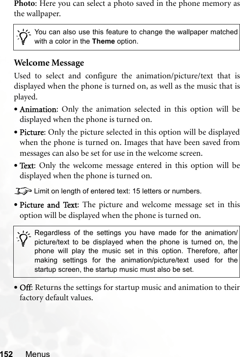 152 MenusPhoto: Here you can select a photo saved in the phone memory asthe wallpaper.Welcome MessageUsed to select and configure the animation/picture/text that isdisplayed when the phone is turned on, as well as the music that isplayed.•Animation: Only the animation selected in this option will bedisplayed when the phone is turned on.•Picture: Only the picture selected in this option will be displayedwhen the phone is turned on. Images that have been saved frommessages can also be set for use in the welcome screen.•Te x t : Only the welcome message entered in this option will bedisplayed when the phone is turned on.8Limit on length of entered text: 15 letters or numbers.•Picture and Text: The picture and welcome message set in thisoption will be displayed when the phone is turned on.•Off: Returns the settings for startup music and animation to theirfactory default values./You can also use this feature to change the wallpaper matchedwith a color in the Theme option./Regardless of the settings you have made for the animation/picture/text to be displayed when the phone is turned on, thephone will play the music set in this option. Therefore, aftermaking settings for the animation/picture/text used for thestartup screen, the startup music must also be set.