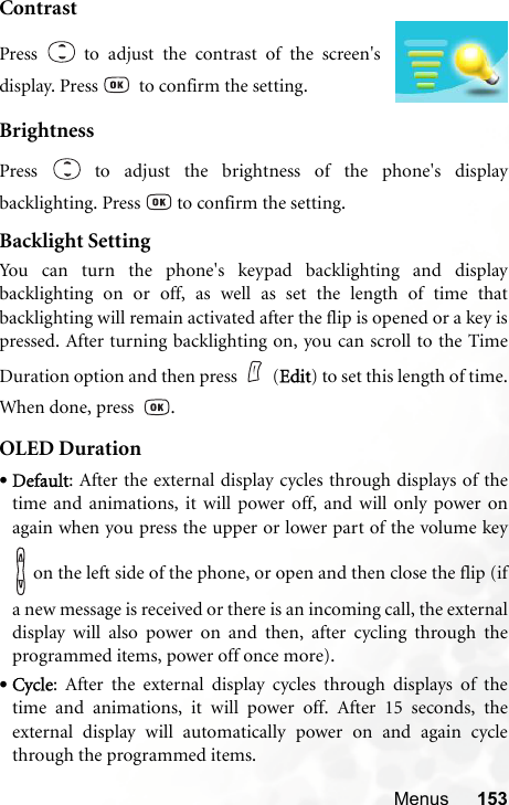 Menus 153ContrastBrightnessPress   to adjust the brightness of the phone&apos;s displaybacklighting. Press   to confirm the setting.Backlight SettingYou can turn the phone&apos;s keypad backlighting and displaybacklighting on or off, as well as set the length of time thatbacklighting will remain activated after the flip is opened or a key ispressed. After turning backlighting on, you can scroll to the TimeDuration option and then press (Edit) to set this length of time.When done, press   .OLED Duration•Default: After the external display cycles through displays of thetime and animations, it will power off, and will only power onagain when you press the upper or lower part of the volume key on the left side of the phone, or open and then close the flip (ifa new message is received or there is an incoming call, the externaldisplay will also power on and then, after cycling through theprogrammed items, power off once more).•Cycle: After the external display cycles through displays of thetime and animations, it will power off. After 15 seconds, theexternal display will automatically power on and again cyclethrough the programmed items.Press   to adjust the contrast of the screen&apos;sdisplay. Press    to confirm the setting.