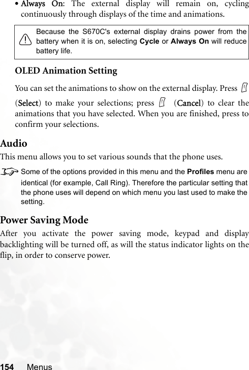 154 Menus•Always On: The external display will remain on, cyclingcontinuously through displays of the time and animations.OLED Animation SettingYou can set the animations to show on the external display. Press (Select) to make your selections; press  (Cancel) to clear theanimations that you have selected. When you are finished, press toconfirm your selections.AudioThis menu allows you to set various sounds that the phone uses.8Some of the options provided in this menu and the Profiles menu areidentical (for example, Call Ring). Therefore the particular setting thatthe phone uses will depend on which menu you last used to make thesetting.Power Saving ModeAfter you activate the power saving mode, keypad and displaybacklighting will be turned off, as will the status indicator lights on theflip, in order to conserve power.Because the S670C&apos;s external display drains power from thebattery when it is on, selecting Cycle or Always On will reducebattery life.