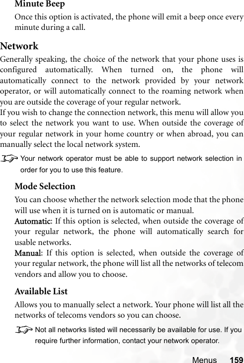 Menus 159Minute BeepOnce this option is activated, the phone will emit a beep once everyminute during a call.NetworkGenerally speaking, the choice of the network that your phone uses isconfigured automatically. When turned on, the phone willautomatically connect to the network provided by your networkoperator, or will automatically connect to the roaming network whenyou are outside the coverage of your regular network.If you wish to change the connection network, this menu will allow youto select the network you want to use. When outside the coverage ofyour regular network in your home country or when abroad, you canmanually select the local network system.8Your network operator must be able to support network selection inorder for you to use this feature.Mode SelectionYou can choose whether the network selection mode that the phonewill use when it is turned on is automatic or manual.Automatic: If this option is selected, when outside the coverage ofyour regular network, the phone will automatically search forusable networks.Manual: If this option is selected, when outside the coverage ofyour regular network, the phone will list all the networks of telecomvendors and allow you to choose.Available ListAllows you to manually select a network. Your phone will list all thenetworks of telecoms vendors so you can choose.8Not all networks listed will necessarily be available for use. If yourequire further information, contact your network operator.