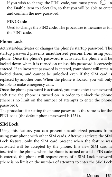 Menus 161If you wish to change the PIN1 code, you must press    inthe Enable item to select On, so that you will be able to enterand confirm the new password.PIN2 CodeUsed to change the PIN2 code. The procedure is the same as forthe PIN1 code.Phone LockActivates/deactivates or changes the phone&apos;s startup password. Thestartup password prevents unauthorized persons from using yourphone. Once the phone&apos;s password is activated, the phone will belocked down when it is turned on unless this password is correctlyentered. If an incorrect password is entered, your phone will remainlocked down, and cannot be unlocked even if the SIM card isreplaced by another one. When the phone is locked, you will onlybe able to make emergency calls.Once the phone password is activated, you must enter the passwordeach time the phone is turned on in order to unlock the phone(there is no limit on the number of attempts to enter the phonepassword).The procedure for setting the phone password is the same as for thePIN1 code (the default phone password is 1234).SIM LockUsing this feature, you can prevent unauthorized persons fromusing your phone with other SIM cards. After you activate the SIMLock feature, only the SIM card present when the feature wasactivated will be accepted by the phone. If a new SIM card isinserted in the phone, when the phone is turned on and a PIN codeis entered, the phone will request entry of a SIM Lock password(there is no limit on the number of attempts to enter the SIM Lock