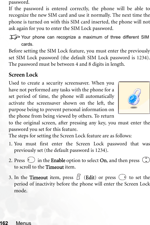 162 Menuspassword.If the password is entered correctly, the phone will be able torecognize the new SIM card and use it normally. The next time thephone is turned on with this SIM card inserted, the phone will notask again for you to enter the SIM Lock password.8Your phone can recognize a maximum of three different SIMcards.Before setting the SIM Lock feature, you must enter the previouslyset SIM Lock password (the default SIM Lock password is 1234).The password must be between 4 and 8 digits in length.Screen LockUsed to create a security screensaver. When youhave not performed any tasks with the phone for aset period of time, the phone will automaticallyactivate the screensaver shown on the left, thepurpose being to prevent personal information onthe phone from being viewed by others. To returnto the original screen, after pressing any key, you must enter thepassword you set for this feature.The steps for setting the Screen Lock feature are as follows:1. You must first enter the Screen Lock password that waspreviously set (the default password is 1234).2. Press   in the Enable option to select On, and then press  to scroll to the Timeout item.3. In the Timeout item, press   (Edit) or press   to set theperiod of inactivity before the phone will enter the Screen Lockmode.