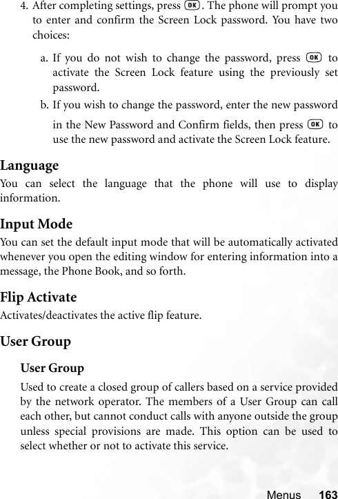 Menus 1634. After completing settings, press  . The phone will prompt youto enter and confirm the Screen Lock password. You have twochoices:a. If you do not wish to change the password, press   toactivate the Screen Lock feature using the previously setpassword.b. If you wish to change the password, enter the new passwordin the New Password and Confirm fields, then press   touse the new password and activate the Screen Lock feature.LanguageYou can select the language that the phone will use to displayinformation.Input ModeYou can set the default input mode that will be automatically activatedwhenever you open the editing window for entering information into amessage, the Phone Book, and so forth.Flip ActivateActivates/deactivates the active flip feature.User GroupUser GroupUsed to create a closed group of callers based on a service providedby the network operator. The members of a User Group can calleach other, but cannot conduct calls with anyone outside the groupunless special provisions are made. This option can be used toselect whether or not to activate this service.