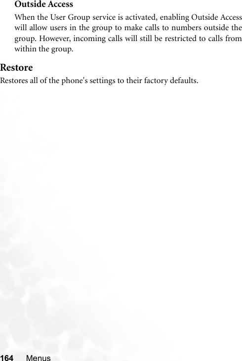 164 MenusOutside AccessWhen the User Group service is activated, enabling Outside Accesswill allow users in the group to make calls to numbers outside thegroup. However, incoming calls will still be restricted to calls fromwithin the group.RestoreRestores all of the phone&apos;s settings to their factory defaults.