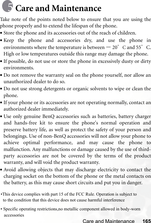 Care and Maintenance 165Care and MaintenanceTake note of the points noted below to ensure that you are using thephone properly and to extend the lifespan of the phone.•Store the phone and its accessories out of the reach of children.•Keep the phone and accessories dry, and use the phone inenvironments where the temperature is between –20°C and 55°C.High or low temperatures outside this range may damage the phone.•If possible, do not use or store the phone in excessively dusty or dirtyenvironments.•Do not remove the warranty seal on the phone yourself, nor allow anunauthorized dealer to do so.•Do not use strong detergents or organic solvents to wipe or clean thephone.•If your phone or its accessories are not operating normally, contact anauthorized dealer immediately.•Use only genuine BenQ accessories such as batteries, battery chargerand hands-free kit to ensure the phone&apos;s normal operation andpreserve battery life, as well as protect the safety of your person andbelongings. Use of non-BenQ accessories will not allow your phone toachieve optimal performance, and may cause the phone tomalfunction. Any malfunctions or damage caused by the use of third-party accessories are not be covered by the terms of the productwarranty, and will void the product warranty.•Avoid allowing objects that may discharge electricity to contact thecharging socket on the bottom of the phone or the metal contacts onthe battery, as this may cause short circuits and put you in danger.•This device complies with part 15 of the FCC Rule. Operation is subject to    to the condition that this device does not cause harmful interference      • Specific operating restrictions,no metallic component allowed in body-worn     accessories