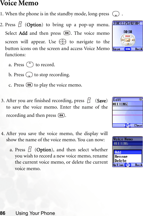 86 Using Your PhoneVoice Me m o1. When the phone is in the standby mode, long-press    .3. After you are finished recording, press  (Save)to save the voice memo. Enter the name of therecording and then press  .4. After you save the voice memo, the display willshow the name of the voice memo. You can now:a. Press (Option), and then select whetheryou wish to record a new voice memo, renamethe current voice memo, or delete the currentvoice memo.2. Press (Option) to bring up a pop-up menu.Select  Add and then press  . The voice memoscreen will appear. Use   to navigate to thebutton icons on the screen and access Voice Memofunctions:a. Press  to record.b. Press   to stop recording.c. Press   to play the voice memo.