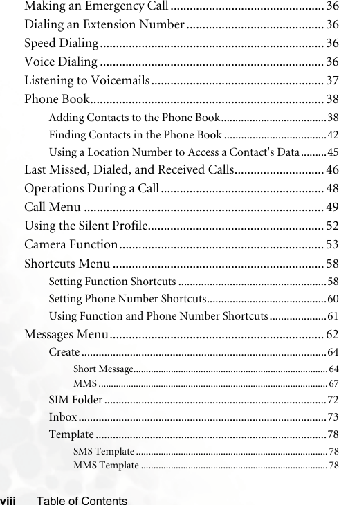 viii Table of ContentsMaking an Emergency Call ................................................ 36Dialing an Extension Number ........................................... 36Speed Dialing ...................................................................... 36Voice Dialing ...................................................................... 36Listening to Voicemails...................................................... 37Phone Book......................................................................... 38Adding Contacts to the Phone Book.....................................38Finding Contacts in the Phone Book ....................................42Using a Location Number to Access a Contact&apos;s Data .........45Last Missed, Dialed, and Received Calls............................ 46Operations During a Call................................................... 48Call Menu ........................................................................... 49Using the Silent Profile....................................................... 52Camera Function................................................................ 53Shortcuts Menu .................................................................. 58Setting Function Shortcuts ....................................................58Setting Phone Number Shortcuts..........................................60Using Function and Phone Number Shortcuts ....................61Messages Menu................................................................... 62Create ......................................................................................64Short Message..............................................................................64MMS ............................................................................................67SIM Folder ..............................................................................72Inbox .......................................................................................73Template .................................................................................78SMS Template .............................................................................78MMS Template ...........................................................................78