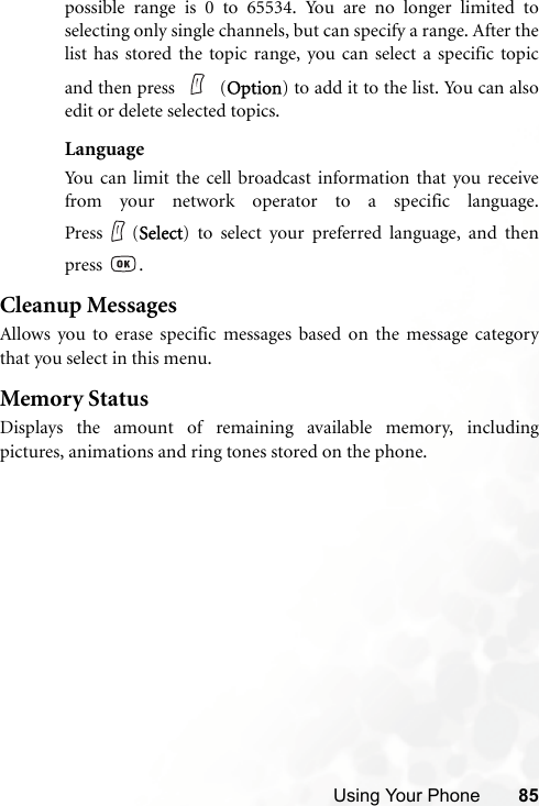 Using Your Phone 85possible range is 0 to 65534. You are no longer limited toselecting only single channels, but can specify a range. After thelist has stored the topic range, you can select a specific topicand then press   (Option) to add it to the list. You can alsoedit or delete selected topics.LanguageYou can limit the cell broadcast information that you receivefrom your network operator to a specific language.Press (Select) to select your preferred language, and thenpress .Cleanup MessagesAllows you to erase specific messages based on the message categorythat you select in this menu.Memory StatusDisplays the amount of remaining available memory, includingpictures, animations and ring tones stored on the phone.