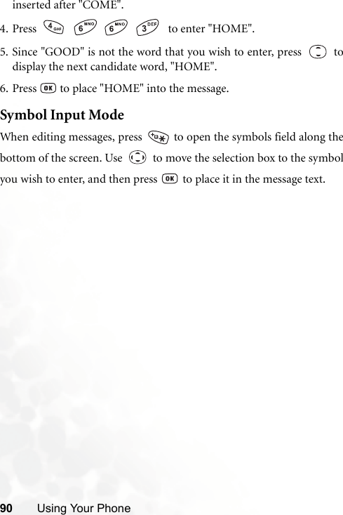 90 Using Your Phoneinserted after &quot;COME&quot;.4. Press        to enter &quot;HOME&quot;.5. Since &quot;GOOD&quot; is not the word that you wish to enter, press     todisplay the next candidate word, &quot;HOME&quot;.6. Press   to place &quot;HOME&quot; into the message.Symbol Input ModeWhen editing messages, press   to open the symbols field along thebottom of the screen. Use     to move the selection box to the symbolyou wish to enter, and then press   to place it in the message text.