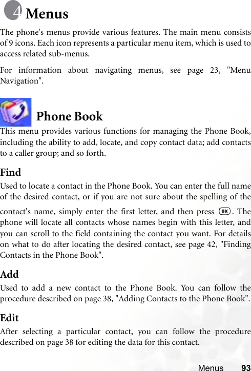 Menus 93MenusThe phone&apos;s menus provide various features. The main menu consistsof 9 icons. Each icon represents a particular menu item, which is used toaccess related sub-menus.For information about navigating menus, see page 23, &quot;MenuNavigation&quot;.Phone BookThis menu provides various functions for managing the Phone Book,including the ability to add, locate, and copy contact data; add contactsto a caller group; and so forth.FindUsed to locate a contact in the Phone Book. You can enter the full nameof the desired contact, or if you are not sure about the spelling of thecontact&apos;s name, simply enter the first letter, and then press  . Thephone will locate all contacts whose names begin with this letter, andyou can scroll to the field containing the contact you want. For detailson what to do after locating the desired contact, see page 42, &quot;FindingContacts in the Phone Book&quot;.AddUsed to add a new contact to the Phone Book. You can follow theprocedure described on page 38, &quot;Adding Contacts to the Phone Book&quot;.EditAfter selecting a particular contact, you can follow the proceduredescribed on page 38 for editing the data for this contact.