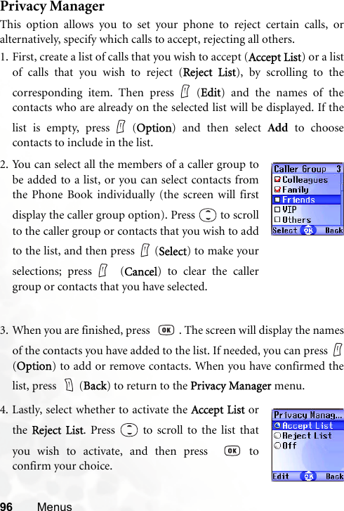 96 MenusPrivacy ManagerThis option allows you to set your phone to reject certain calls, oralternatively, specify which calls to accept, rejecting all others.1. First, create a list of calls that you wish to accept (Accept List) or a listof calls that you wish to reject (Reject List), by scrolling to thecorresponding item. Then press (Edit) and the names of thecontacts who are already on the selected list will be displayed. If thelist is empty, press (Option) and then select Add to choosecontacts to include in the list.3. When you are finished, press   . The screen will display the namesof the contacts you have added to the list. If needed, you can press (Option) to add or remove contacts. When you have confirmed thelist, press  (Back) to return to the Privacy Manager menu.2. You can select all the members of a caller group tobe added to a list, or you can select contacts fromthe Phone Book individually (the screen will firstdisplay the caller group option). Press   to scrollto the caller group or contacts that you wish to addto the list, and then press   (Select) to make yourselections; press  (Cancel) to clear the callergroup or contacts that you have selected.4. Lastly, select whether to activate the Accept List orthe Reject List. Press   to scroll to the list thatyou wish to activate, and then press    toconfirm your choice.