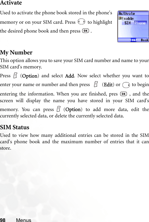 98 MenusActivateMy NumberThis option allows you to save your SIM card number and name to yourSIM card&apos;s memory.Press (Option) and select Add. Now select whether you want toenter your name or number and then press   (Edit) or   to beginentering the information. When you are finished, pres   , and thescreen will display the name you have stored in your SIM card&apos;smemory. You can press (Option) to add more data, edit thecurrently selected data, or delete the currently selected data.SIM StatusUsed to view how many additional entries can be stored in the SIMcard&apos;s phone book and the maximum number of entries that it canstore.Used to activate the phone book stored in the phone&apos;smemory or on your SIM card. Press   to highlightthe desired phone book and then press   .