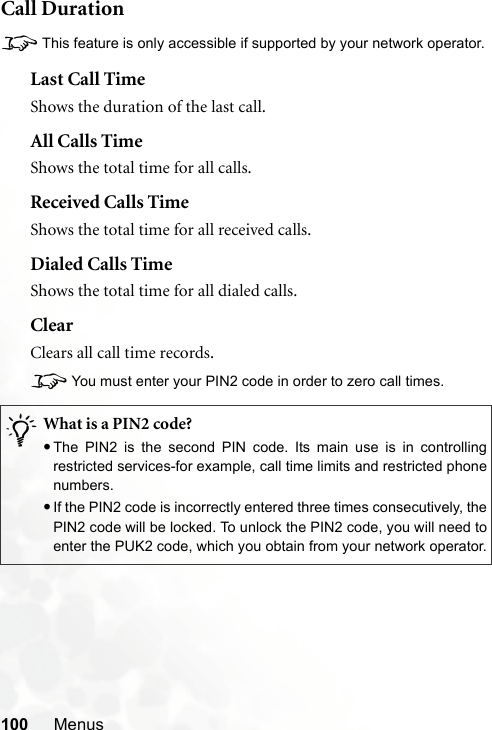 100 MenusCall Duration8This feature is only accessible if supported by your network operator.Last Call TimeShows the duration of the last call.All Calls TimeShows the total time for all calls.Received Calls TimeShows the total time for all received calls.Dialed Calls TimeShows the total time for all dialed calls.ClearClears all call time records.8You must enter your PIN2 code in order to zero call times./What is a PIN2 code?•The PIN2 is the second PIN code. Its main use is in controllingrestricted services-for example, call time limits and restricted phonenumbers.•If the PIN2 code is incorrectly entered three times consecutively, thePIN2 code will be locked. To unlock the PIN2 code, you will need toenter the PUK2 code, which you obtain from your network operator.