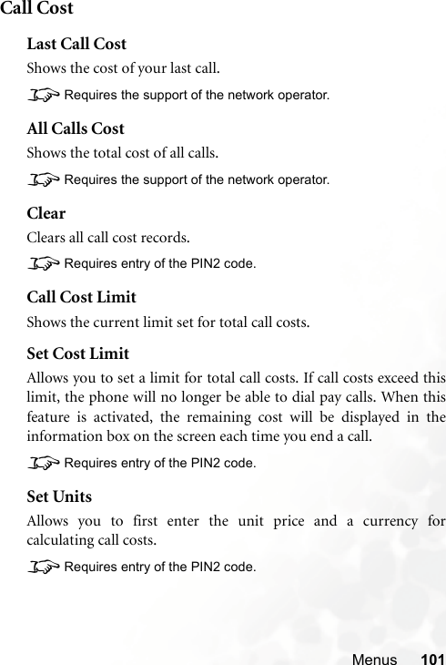 Menus 101Call CostLast Call CostShows the cost of your last call.8Requires the support of the network operator.All Calls CostShows the total cost of all calls.8Requires the support of the network operator.ClearClears all call cost records.8Requires entry of the PIN2 code.Call Cost LimitShows the current limit set for total call costs.Set Cost LimitAllows you to set a limit for total call costs. If call costs exceed thislimit, the phone will no longer be able to dial pay calls. When thisfeature is activated, the remaining cost will be displayed in theinformation box on the screen each time you end a call.8Requires entry of the PIN2 code.Set UnitsAllows you to first enter the unit price and a currency forcalculating call costs.8Requires entry of the PIN2 code.