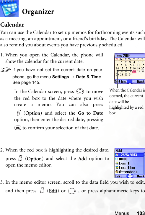 Menus 103OrganizerCalendarYou can use the Calendar to set up memos for forthcoming events suchas a meeting, an appointment, or a friend&apos;s birthday. The Calendar willalso remind you about events you have previously scheduled.3. In the memo editor screen, scroll to the data field you wish to edit,and then press   (Edit) or   , or press alphanumeric keys to1. When you open the Calendar, the phone willshow the calendar for the current date.8If you have not set the current date on yourphone, go the menu Settings → Date &amp; Time.See page 145.In the Calendar screen, press   to movethe red box to the date where you wishcreate a memo. You can also press(Option) and select the Go to Dateoption, then enter the desired date, pressing to confirm your selection of that date.When the Calendar isopened, the current date will be highlighted by a red box.2. When the red box is highlighting the desired date,press (Option) and select the Add option toopen the memo editor.