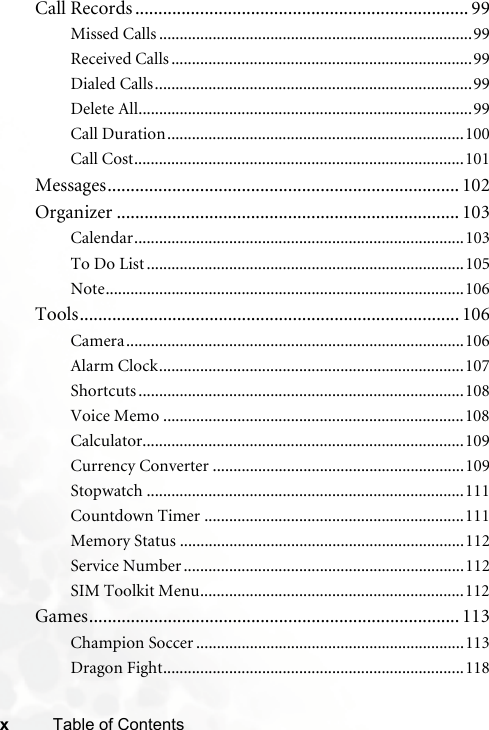 xTable of ContentsCall Records ........................................................................ 99Missed Calls ............................................................................99Received Calls .........................................................................99Dialed Calls.............................................................................99Delete All.................................................................................99Call Duration........................................................................100Call Cost................................................................................101Messages............................................................................ 102Organizer .......................................................................... 103Calendar................................................................................103To Do List .............................................................................105Note.......................................................................................106Tools.................................................................................. 106Camera..................................................................................106Alarm Clock..........................................................................107Shortcuts ...............................................................................108Voice Memo .........................................................................108Calculator..............................................................................109Currency Converter .............................................................109Stopwatch .............................................................................111Countdown Timer ...............................................................111Memory Status .....................................................................112Service Number ....................................................................112SIM Toolkit Menu................................................................112Games................................................................................ 113Champion Soccer .................................................................113Dragon Fight.........................................................................118