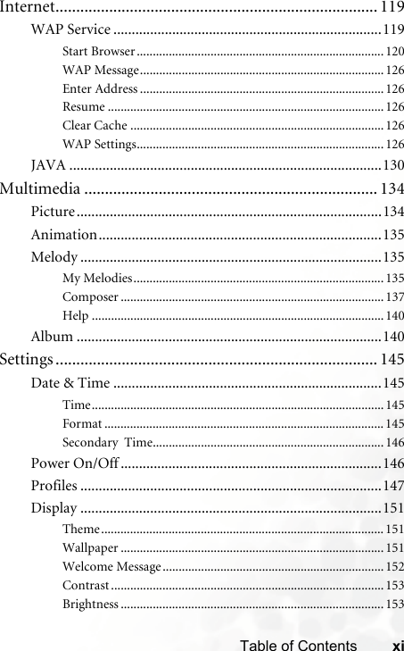 xiTable of ContentsInternet.............................................................................. 119WAP Service .........................................................................119Start Browser .............................................................................120WAP Message............................................................................126Enter Address ............................................................................126Resume ......................................................................................126Clear Cache ...............................................................................126WAP Settings.............................................................................126JAVA .....................................................................................130Multimedia ....................................................................... 134Picture...................................................................................134Animation.............................................................................135Melody ..................................................................................135My Melodies..............................................................................135Composer .................................................................................. 137Help ...........................................................................................140Album ...................................................................................140Settings .............................................................................. 145Date &amp; Time .........................................................................145Time...........................................................................................145Format ....................................................................................... 145Secondary  Time........................................................................146Power On/Off .......................................................................146Profiles ..................................................................................147Display ..................................................................................151Theme........................................................................................ 151Wallpaper .................................................................................. 151Welcome Message.....................................................................152Contrast ..................................................................................... 153Brightness .................................................................................. 153