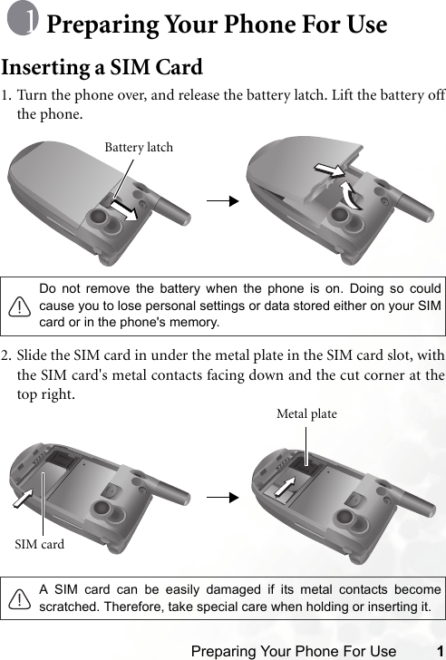 Preparing Your Phone For Use 1Preparing Your Phone For UseInserting a SIM Card1. Turn the phone over, and release the battery latch. Lift the battery offthe phone.2. Slide the SIM card in under the metal plate in the SIM card slot, withthe SIM card&apos;s metal contacts facing down and the cut corner at thetop right.Do not remove the battery when the phone is on. Doing so couldcause you to lose personal settings or data stored either on your SIMcard or in the phone&apos;s memory.A SIM card can be easily damaged if its metal contacts becomescratched. Therefore, take special care when holding or inserting it.Battery latchSIM card Metal plate