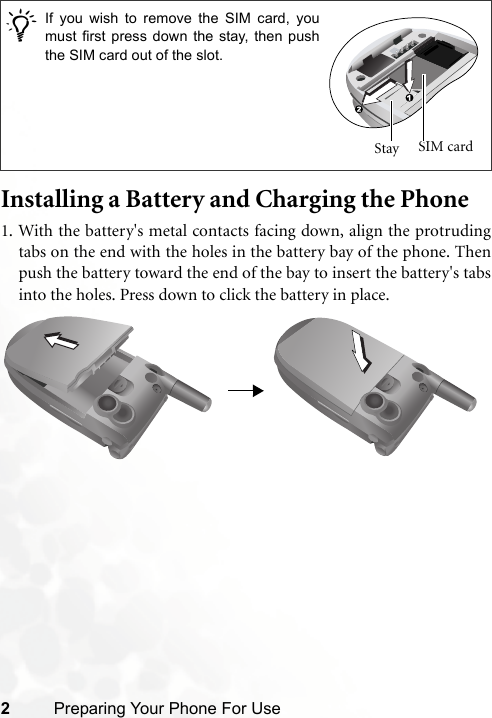 2Preparing Your Phone For UseInstalling a Battery and Charging the Phone1. With the battery&apos;s metal contacts facing down, align the protrudingtabs on the end with the holes in the battery bay of the phone. Thenpush the battery toward the end of the bay to insert the battery&apos;s tabsinto the holes. Press down to click the battery in place./If you wish to remove the SIM card, youmust first press down the stay, then pushthe SIM card out of the slot.Stay  SIM card