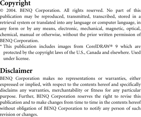 Copyright© 2004. BENQ Corporation. All rights reserved. No part of thispublication may be reproduced, transmitted, transcribed, stored in aretrieval system or translated into any language or computer language, inany form or by any means, electronic, mechanical, magnetic, optical,chemical, manual or otherwise, without the prior written permission ofBENQ Corporation.* This publication includes images from CorelDRAW® 9 which areprotected by the copyright laws of the U.S., Canada and elsewhere. Usedunder license.DisclaimerBENQ Corporation makes no representations or warranties, eitherexpressed or implied, with respect to the contents hereof and specificallydisclaims any warranties, merchantability or fitness for any particularpurpose. Further, BENQ Corporation reserves the right to revise thispublication and to make changes from time to time in the contents hereofwithout obligation of BENQ Corporation to notify any person of suchrevision or changes.