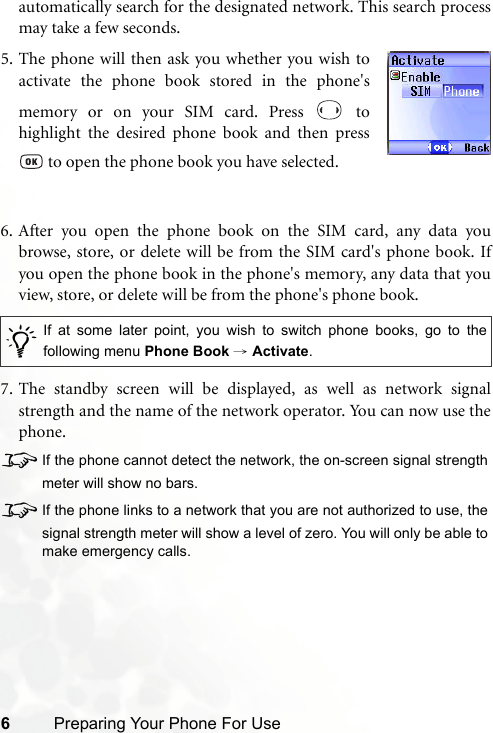 6Preparing Your Phone For Useautomatically search for the designated network. This search processmay take a few seconds.6. After you open the phone book on the SIM card, any data youbrowse, store, or delete will be from the SIM card&apos;s phone book. Ifyou open the phone book in the phone&apos;s memory, any data that youview, store, or delete will be from the phone&apos;s phone book.7. The standby screen will be displayed, as well as network signalstrength and the name of the network operator. You can now use thephone.8If the phone cannot detect the network, the on-screen signal strengthmeter will show no bars.8If the phone links to a network that you are not authorized to use, thesignal strength meter will show a level of zero. You will only be able tomake emergency calls./If at some later point, you wish to switch phone books, go to thefollowing menu Phone Book → Activate.5. The phone will then ask you whether you wish toactivate the phone book stored in the phone&apos;smemory or on your SIM card. Press   tohighlight the desired phone book and then press to open the phone book you have selected.