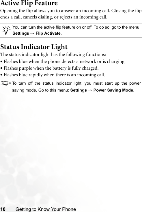 10 Getting to Know Your PhoneActive Flip FeatureOpening the flip allows you to answer an incoming call. Closing the flipends a call, cancels dialing, or rejects an incoming call.Status Indicator LightThe status indicator light has the following functions:•Flashes blue when the phone detects a network or is charging.•Flashes purple when the battery is fully charged.•Flashes blue rapidly when there is an incoming call.8To turn off the status indicator light, you must start up the powersaving mode. Go to this menu: Settings → Power Saving Mode./You can turn the active flip feature on or off. To do so, go to the menu:Settings → Flip Activate.