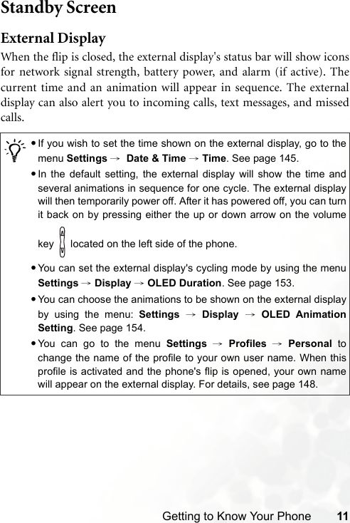 Getting to Know Your Phone 11Standby ScreenExternal DisplayWhen the flip is closed, the external display&apos;s status bar will show iconsfor network signal strength, battery power, and alarm (if active). Thecurrent time and an animation will appear in sequence. The externaldisplay can also alert you to incoming calls, text messages, and missedcalls./•If you wish to set the time shown on the external display, go to themenu Settings →  Date &amp; Time → Time. See page 145.•In the default setting, the external display will show the time andseveral animations in sequence for one cycle. The external displaywill then temporarily power off. After it has powered off, you can turnit back on by pressing either the up or down arrow on the volumekey   located on the left side of the phone.•You can set the external display&apos;s cycling mode by using the menuSettings → Display → OLED Duration. See page 153.•You can choose the animations to be shown on the external displayby using the menu: Settings → Display → OLED AnimationSetting. See page 154.•You can go to the menu Settings → Profiles → Personal tochange the name of the profile to your own user name. When thisprofile is activated and the phone&apos;s flip is opened, your own namewill appear on the external display. For details, see page 148.