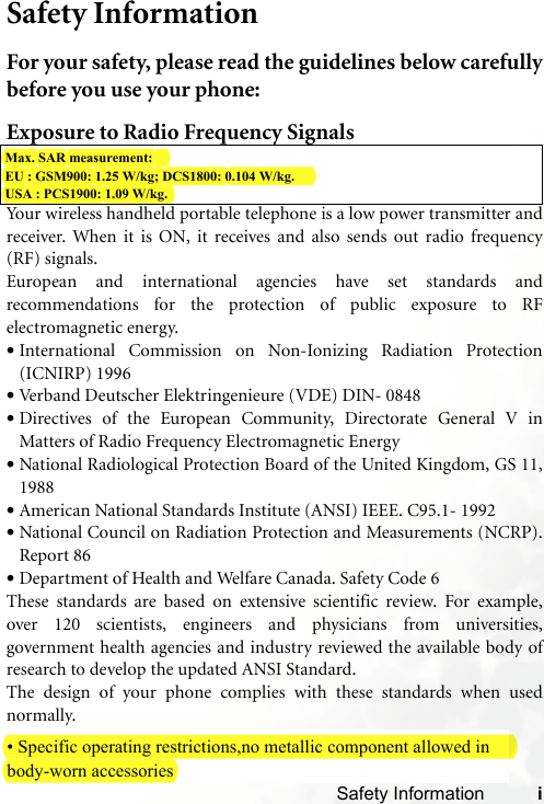 Safety Information iSafety InformationFor your safety, please read the guidelines below carefullybefore you use your phone:Exposure to Radio Frequency SignalsYour wireless handheld portable telephone is a low power transmitter andreceiver. When it is ON, it receives and also sends out radio frequency(RF) signals.European and international agencies have set standards andrecommendations for the protection of public exposure to RFelectromagnetic energy.•International Commission on Non-Ionizing Radiation Protection(ICNIRP) 1996•Verband Deutscher Elektringenieure (VDE) DIN- 0848•Directives of the European Community, Directorate General V inMatters of Radio Frequency Electromagnetic Energy•National Radiological Protection Board of the United Kingdom, GS 11,1988•American National Standards Institute (ANSI) IEEE. C95.1- 1992•National Council on Radiation Protection and Measurements (NCRP).Report 86•Department of Health and Welfare Canada. Safety Code 6These standards are based on extensive scientific review. For example,over 120 scientists, engineers and physicians from universities,government health agencies and industry reviewed the available body ofresearch to develop the updated ANSI Standard.The design of your phone complies with these standards when usednormally.Max. SAR measurement: EU : GSM900: 1.25 W/kg; DCS1800: 0.104 W/kg.USA : PCS1900: 1.09 W/kg.• Specific operating restrictions,no metallic component allowed in  body-worn accessories