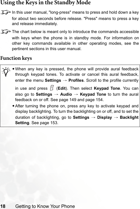 18 Getting to Know Your PhoneUsing the Keys in the Standby Mode8In this user manual, &quot;long-press&quot; means to press and hold down a keyfor about two seconds before release. &quot;Press&quot; means to press a keyand release immediately.8The chart below is meant only to introduce the commands accessiblewith keys when the phone is in standby mode. For information onother key commands available in other operating modes, see thepertinent sections in this user manual.Function keys/•When any key is pressed, the phone will provide aural feedbackthrough keypad tones. To activate or cancel this aural feedback,enter the menu Settings → Profiles. Scroll to the profile currentlyin use and press   (Edit). Then select Keypad Tone. You canalso go to Settings → Audio → Keypad Tone to turn the auralfeedback on or off. See page 149 and page 154.•After turning the phone on, press any key to activate keypad anddisplay backlighting. To turn the backlighting on or off, and to set theduration of backlighting, go to Settings → Display → BacklightSetting. See page 153.