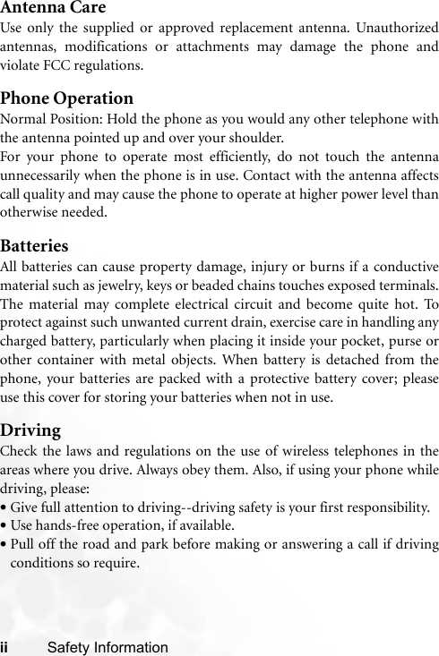 ii Safety InformationAntenna CareUse only the supplied or approved replacement antenna. Unauthorizedantennas, modifications or attachments may damage the phone andviolate FCC regulations. Phone OperationNormal Position: Hold the phone as you would any other telephone withthe antenna pointed up and over your shoulder.For your phone to operate most efficiently, do not touch the antennaunnecessarily when the phone is in use. Contact with the antenna affectscall quality and may cause the phone to operate at higher power level thanotherwise needed.BatteriesAll batteries can cause property damage, injury or burns if a conductivematerial such as jewelry, keys or beaded chains touches exposed terminals.The material may complete electrical circuit and become quite hot. Toprotect against such unwanted current drain, exercise care in handling anycharged battery, particularly when placing it inside your pocket, purse orother container with metal objects. When battery is detached from thephone, your batteries are packed with a protective battery cover; pleaseuse this cover for storing your batteries when not in use.DrivingCheck the laws and regulations on the use of wireless telephones in theareas where you drive. Always obey them. Also, if using your phone whiledriving, please:•Give full attention to driving--driving safety is your first responsibility.•Use hands-free operation, if available.•Pull off the road and park before making or answering a call if drivingconditions so require.