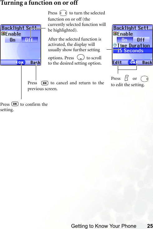 Getting to Know Your Phone 25Turning a function on or offPress  to turn the selected function on or off (the currently selected function will be highlighted).After the selected function is activated, the display will usually show further setting options. Press    to scroll to the desired setting option.Press     or  to edit the setting.Press  to confirm thesetting.Press    to cancel and return to theprevious screen.