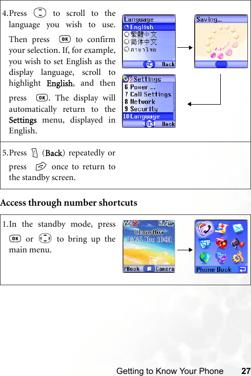 Getting to Know Your Phone 27Access through number shortcuts4.Press   to scroll to thelanguage you wish to use.Then press    to confirmyour selection. If, for example,you wish to set English as thedisplay language, scroll tohighlight  English, and thenpress   . The display willautomatically return to theSettings menu, displayed inEnglish.5.Press  (Back) repeatedly orpress    once to return tothe standby screen.1.In the standby mode, press or   to bring up themain menu.