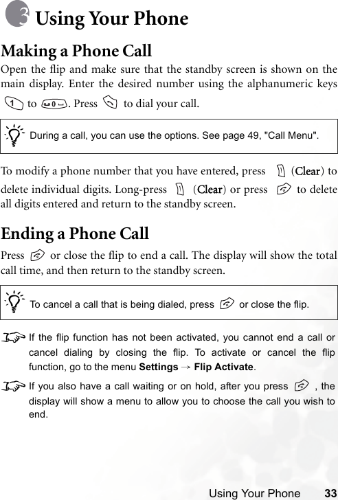 Using Your Phone 33Using Your PhoneMaking a Phone CallOpen the flip and make sure that the standby screen is shown on themain display. Enter the desired number using the alphanumeric keys to  . Press   to dial your call.To modify a phone number that you have entered, press   (Clear) todelete individual digits. Long-press   (Clear) or press    to deleteall digits entered and return to the standby screen.Ending a Phone CallPress   or close the flip to end a call. The display will show the totalcall time, and then return to the standby screen.8If the flip function has not been activated, you cannot end a call orcancel dialing by closing the flip. To activate or cancel the flipfunction, go to the menu Settings → Flip Activate.8If you also have a call waiting or on hold, after you press   , thedisplay will show a menu to allow you to choose the call you wish toend./During a call, you can use the options. See page 49, &quot;Call Menu&quot;./To cancel a call that is being dialed, press   or close the flip.